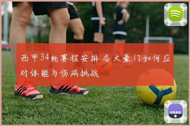 西甲34轮赛程安排 各大豪门如何应对体能与伤病挑战