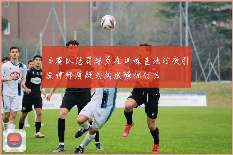 马赛队惩罚球员在训练基地过夜引发律师质疑或构成骚扰行为