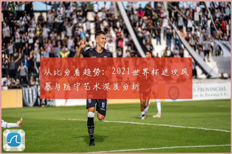 从比分看趋势：2021世界杯进攻风暴与防守艺术深度分析