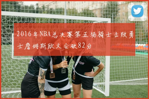 2016年NBA总决赛第五场骑士击败勇士詹姆斯欧文合砍82分