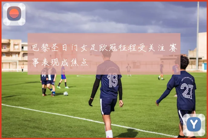 巴黎圣日门女足欧冠征程受关注 赛事表现成焦点