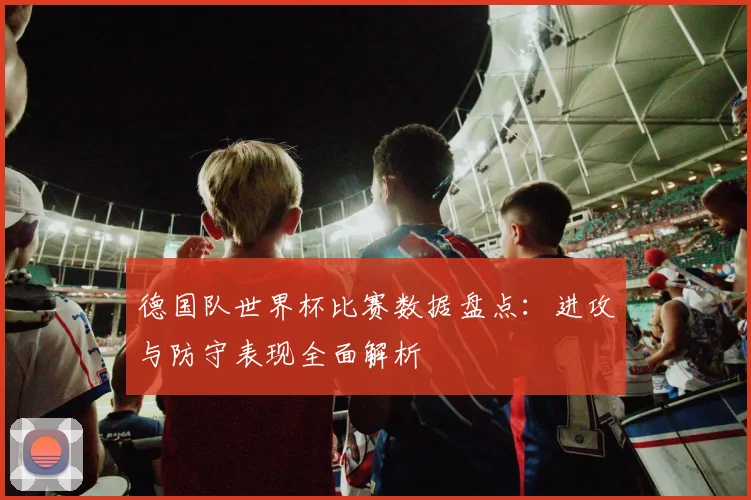 德国队世界杯比赛数据盘点：进攻与防守表现全面解析