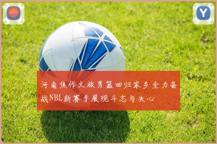 河南焦作文旅男篮回归家乡全力备战NBL新赛季展现斗志与决心