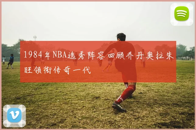 1984年NBA选秀阵容回顾乔丹奥拉朱旺领衔传奇一代